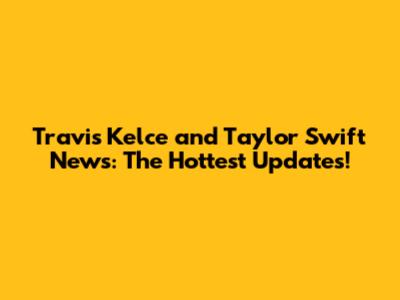 Travis Kelce and Taylor Swift News: The Hottest Updates!