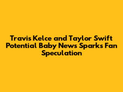 Travis Kelce and Taylor Swift Potential Baby News Sparks Fan Speculation