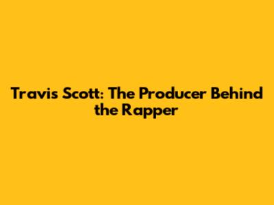 Travis Scott: The Producer Behind the Rapper