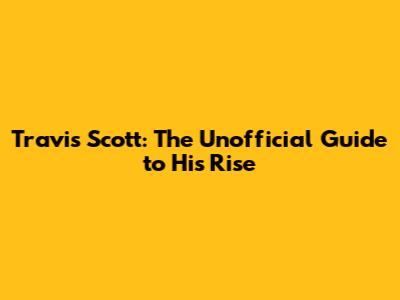 Travis Scott: The Unofficial Guide to His Rise