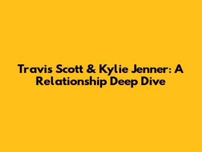 Travis Scott & Kylie Jenner: A Relationship Deep Dive