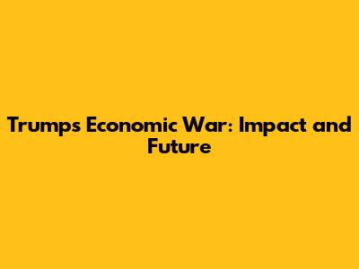 Trump's Economic War: Impact and Future