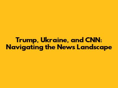 Trump, Ukraine, and CNN: Navigating the News Landscape