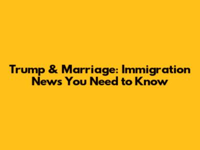 Trump & Marriage: Immigration News You Need to Know