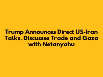 Trump Announces Direct US-Iran Talks, Discusses Trade and Gaza with Netanyahu