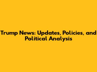 Trump News: Updates, Policies, and Political Analysis