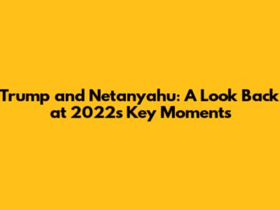 Trump and Netanyahu: A Look Back at 2022's Key Moments
