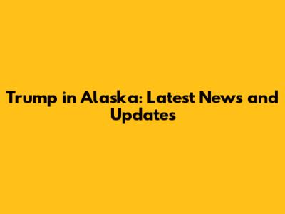 Trump in Alaska: Latest News and Updates