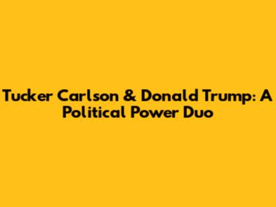 Tucker Carlson & Donald Trump: A Political Power Duo