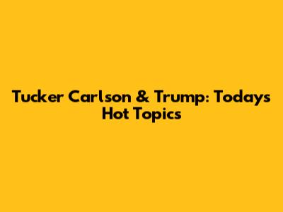 Tucker Carlson & Trump: Today's Hot Topics