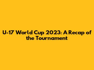 U-17 World Cup 2023: A Recap of the Tournament