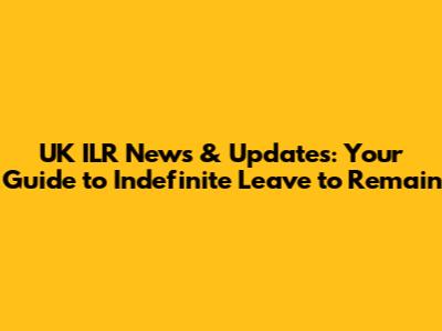 UK ILR News & Updates: Your Guide to Indefinite Leave to Remain