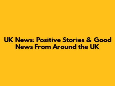 UK News: Positive Stories & Good News From Around the UK