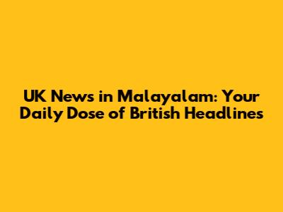 UK News in Malayalam: Your Daily Dose of British Headlines