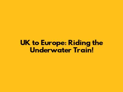 UK to Europe: Riding the Underwater Train!