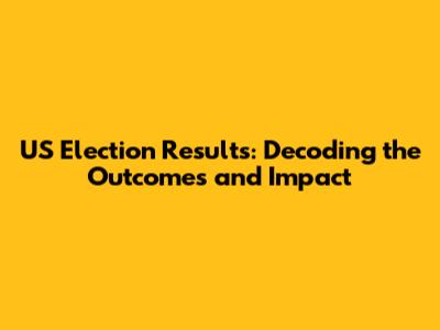 US Election Results: Decoding the Outcomes and Impact