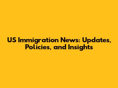 US Immigration News: Updates, Policies, and Insights