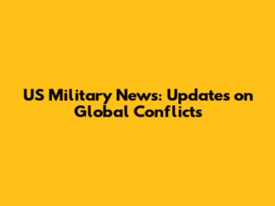 US Military News: Updates on Global Conflicts