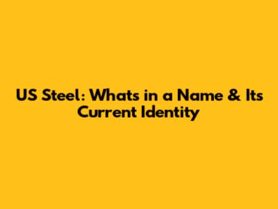 US Steel: What's in a Name & Its Current Identity