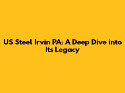 US Steel Irvin PA: A Deep Dive into Its Legacy