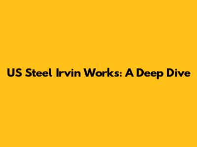 US Steel Irvin Works: A Deep Dive