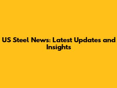 US Steel News: Latest Updates and Insights