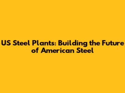 US Steel Plants: Building the Future of American Steel