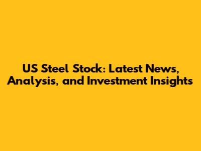 US Steel Stock: Latest News, Analysis, and Investment Insights