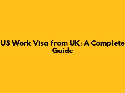 US Work Visa from UK: A Complete Guide