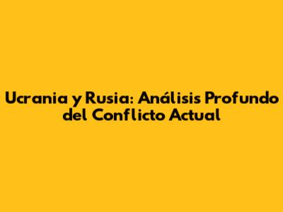 Ucrania y Rusia: Análisis Profundo del Conflicto Actual