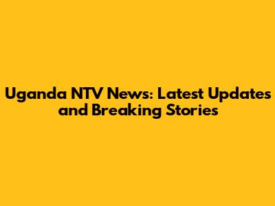 Uganda NTV News: Latest Updates and Breaking Stories