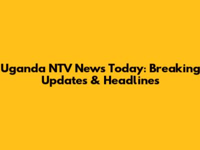 Uganda NTV News Today: Breaking Updates & Headlines