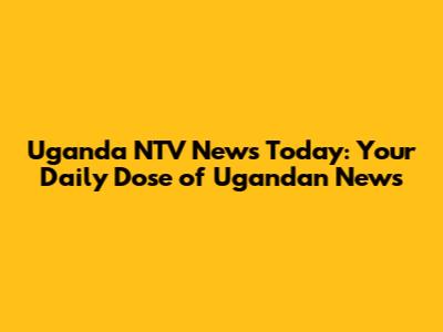 Uganda NTV News Today: Your Daily Dose of Ugandan News