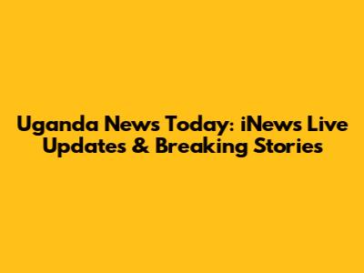 Uganda News Today: iNews Live Updates & Breaking Stories