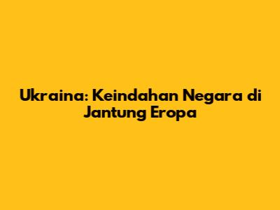 Ukraina: Keindahan Negara di Jantung Eropa