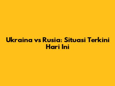 Ukraina vs Rusia: Situasi Terkini Hari Ini