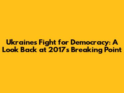 Ukraine's Fight for Democracy: A Look Back at 2017's Breaking Point