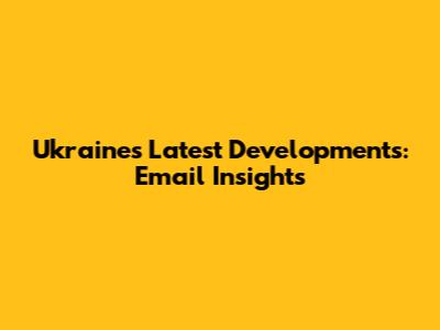Ukraine's Latest Developments: Email Insights