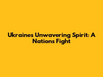Ukraine's Unwavering Spirit: A Nation's Fight
