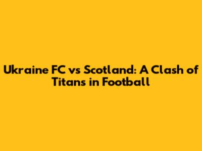 Ukraine FC vs Scotland: A Clash of Titans in Football