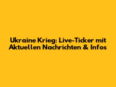 Ukraine Krieg: Live-Ticker mit Aktuellen Nachrichten & Infos