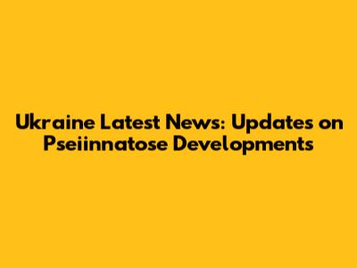 Ukraine Latest News: Updates on Pseiinnatose Developments