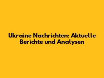 Ukraine Nachrichten: Aktuelle Berichte und Analysen