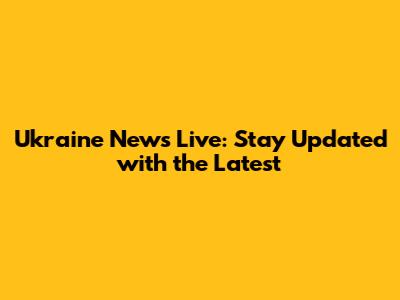 Ukraine News Live: Stay Updated with the Latest