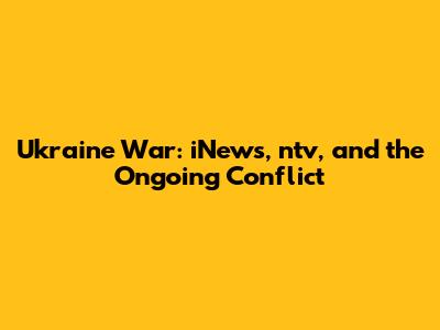 Ukraine War: iNews, ntv, and the Ongoing Conflict