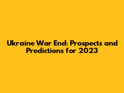 Ukraine War End: Prospects and Predictions for 2023