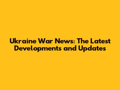 Ukraine War News: The Latest Developments and Updates