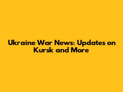 Ukraine War News: Updates on Kursk and More