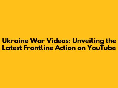 Ukraine War Videos: Unveiling the Latest Frontline Action on YouTube