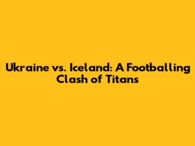 Ukraine vs. Iceland: A Footballing Clash of Titans